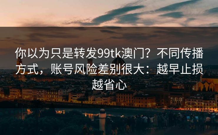 你以为只是转发99tk澳门?不同传播方式,账号风险差别很大:越早止损越省心 你以为只是转发99tk澳门?不同传播方式,账号风险差别很大:越早止损越省心