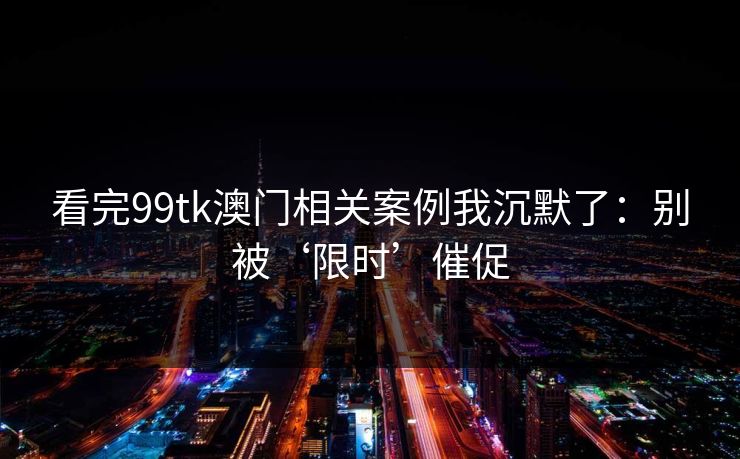 看完99tk澳门相关案例我沉默了:别被‘限时’催促 看完99tk澳门相关案例我沉默了:别被‘限时’催促