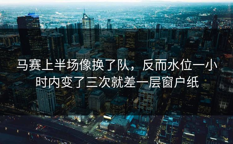 马赛上半场像换了队,反而水位一小时内变了三次就差一层窗户纸 马赛上半场像换了队,反而水位一小时内变了三次就差一层窗户纸