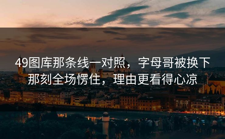 49图库那条线一对照，字母哥被换下那刻全场愣住，理由更看得心凉