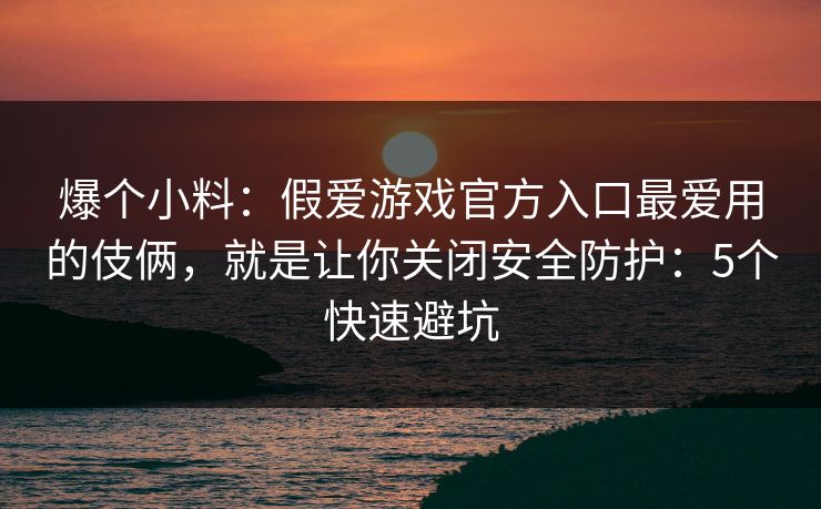 爆个小料：假爱游戏官方入口最爱用的伎俩，就是让你关闭安全防护：5个快速避坑