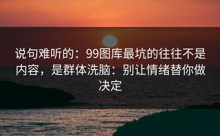 说句难听的：99图库最坑的往往不是内容，是群体洗脑：别让情绪替你做决定