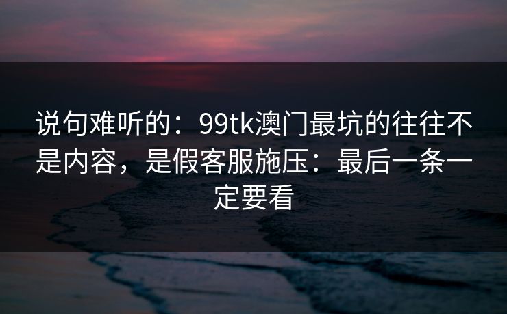 说句难听的：99tk澳门最坑的往往不是内容，是假客服施压：最后一条一定要看