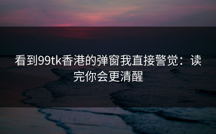 看到99tk香港的弹窗我直接警觉：读完你会更清醒