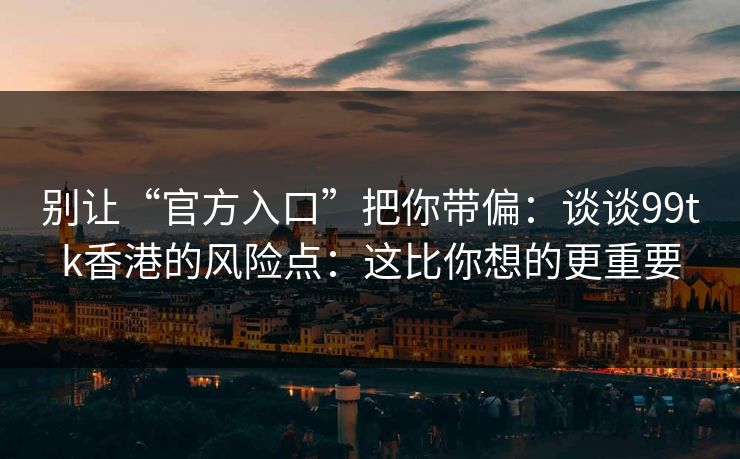 别让“官方入口”把你带偏：谈谈99tk香港的风险点：这比你想的更重要