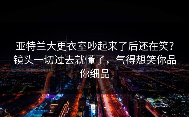 亚特兰大更衣室吵起来了后还在笑？镜头一切过去就懂了，气得想笑你品你细品
