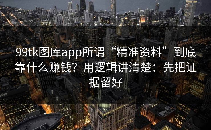 99tk图库app所谓“精准资料”到底靠什么赚钱？用逻辑讲清楚：先把证据留好
