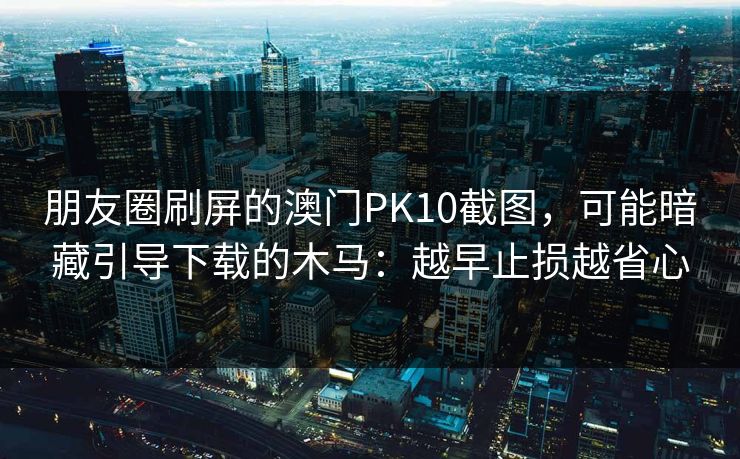 朋友圈刷屏的澳门PK10截图，可能暗藏引导下载的木马：越早止损越省心