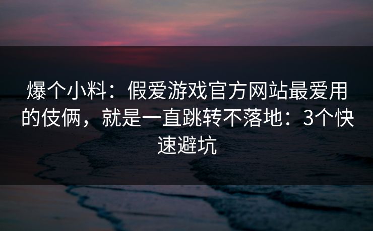 爆个小料：假爱游戏官方网站最爱用的伎俩，就是一直跳转不落地：3个快速避坑