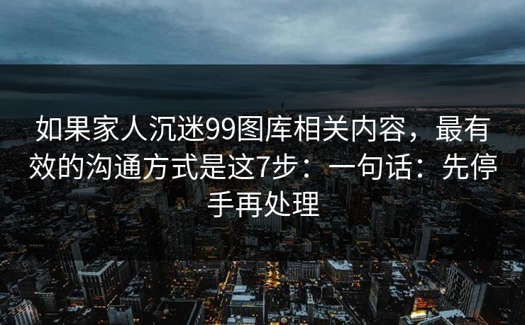 如果家人沉迷99图库相关内容，最有效的沟通方式是这7步：一句话：先停手再处理