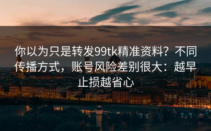 你以为只是转发99tk精准资料？不同传播方式，账号风险差别很大：越早止损越省心
