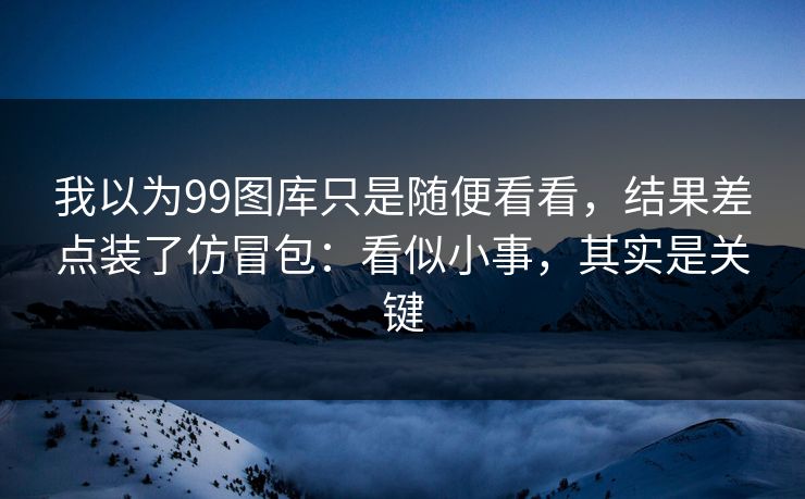 我以为99图库只是随便看看，结果差点装了仿冒包：看似小事，其实是关键