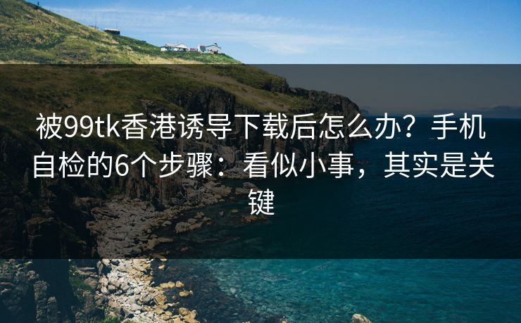 被99tk香港诱导下载后怎么办?手机自检的6个步骤:看似小事,其实是关键 被99tk香港诱导下载后怎么办?手机自检的6个步骤:看似小事,其实是关键
