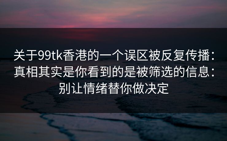 关于99tk香港的一个误区被反复传播:真相其实是你看到的是被筛选的信息:别让情绪替你做决定 关于99tk香港的一个误区被反复传播:真相其实是你看到的是被筛选的信息:别让情绪替你做决定