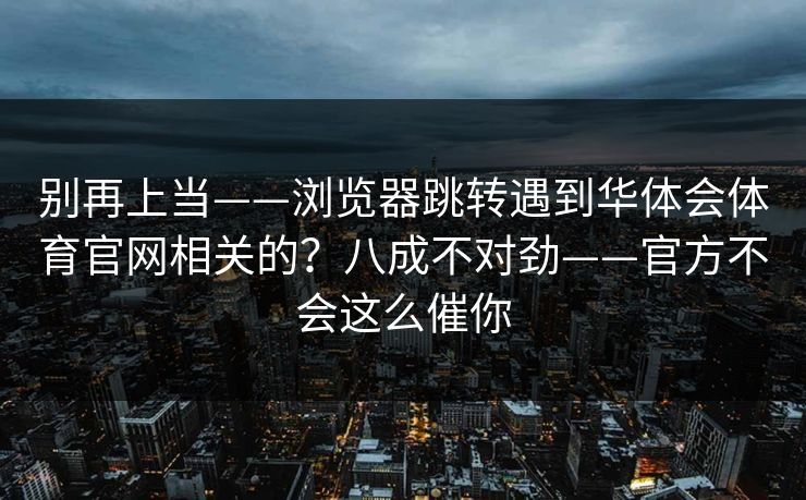 别再上当——浏览器跳转遇到华体会体育官网相关的?八成不对劲——官方不会这么催你 别再上当——浏览器跳转遇到华体会体育官网相关的?八成不对劲——官方不会这么催你